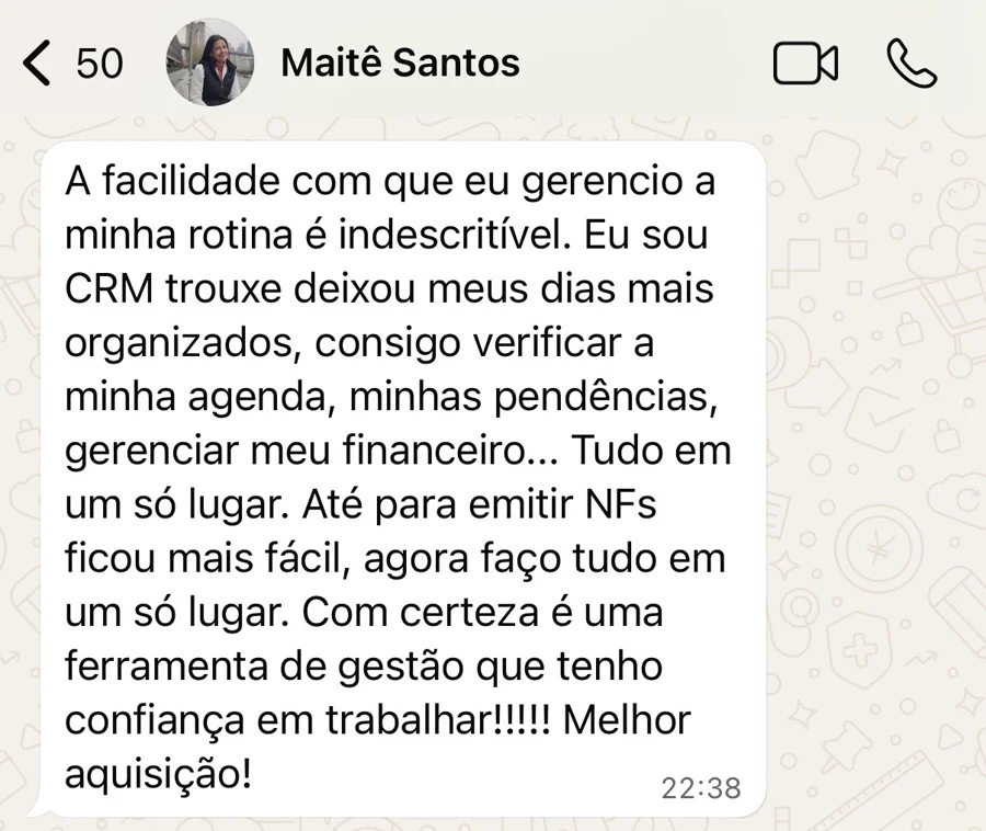 Mensagem de WhatsApp de Maitê Santos: A facilidade com que eu gerencio a minha rotina é indescritível. Eu sou CRM trouxe deixou meus dias mais organizados, consigo verificar a minha agenda, minhas pendências, gerenciar meu financeiro... Tudo em um só lugar. Até para emitir NFs ficou mais fácil, agora faço tudo em um só lugar. Com certeza é uma ferramenta de gestão que tenho confiança em trabalhar!!!!! Melhor aquisição!