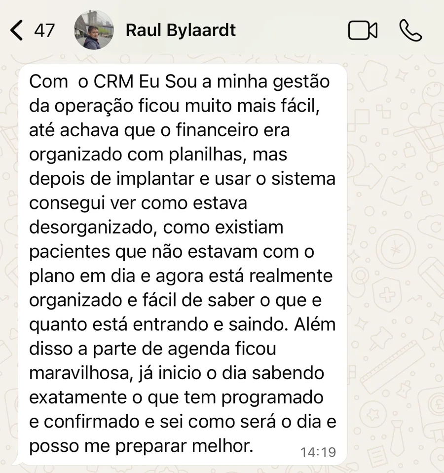 Mensagem de WhatsApp de Raul Bylaardt: Com o CRM Eu Sou a minha gestão da operação ficou muito mais fácil, até achava que o financeiro era organizado com planilhas, mas depois de implantar e usar o sistema consegui ver como estava desorganizado, como existiam pacientes que não estavam com o plano em dia e agora está realmente organizado e fácil de saber o que e quanto está entrando e saindo. Além disso a parte de agenda ficou maravilhosa, já inicio o dia sabendo exatamente o que tem programado e confirmado e sei como será o dia e posso me preparar melhor.